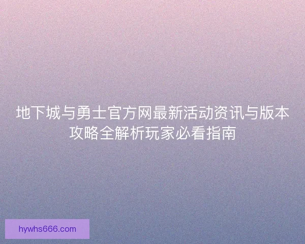 地下城与勇士官方网最新活动资讯与版本攻略全解析玩家必看指南