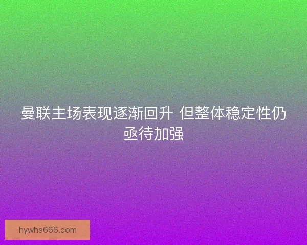 曼联主场表现逐渐回升 但整体稳定性仍亟待加强